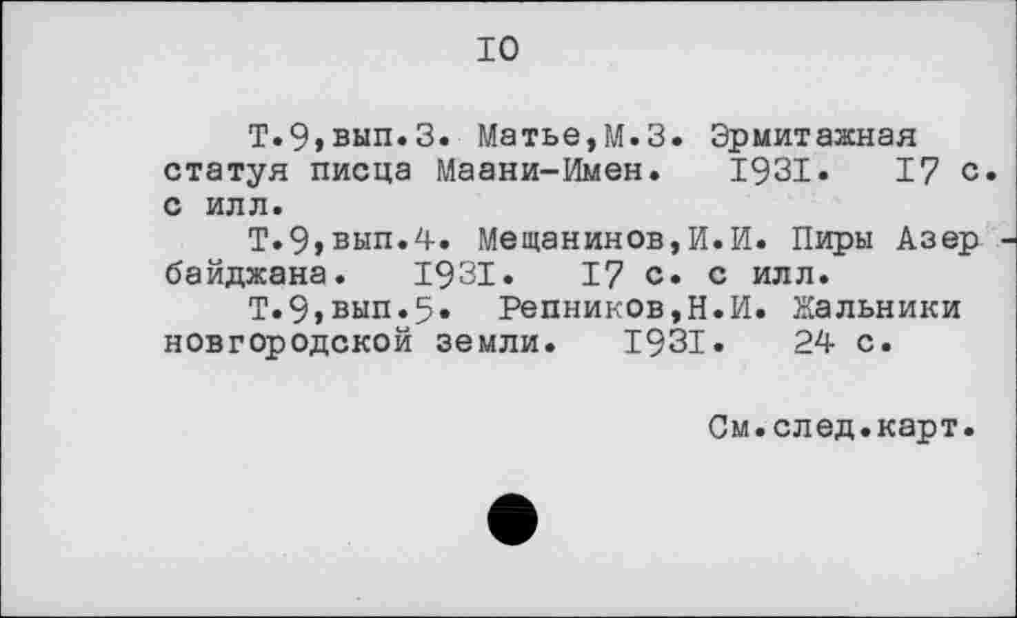 ﻿10
Т.9»вып.З. Матье,М.З. Эрмитажная статуя писца Маани-Имен. 1931.	17 с
с илл.
Т.9,вып.4. Мещанинов,И.И. Пиры Азер байджана. 1931. I? с. с илл.
Т.9»вып.5. Репников,Н.И. Жальники новгородской земли. 1931.	24 с.
См.след.карт.